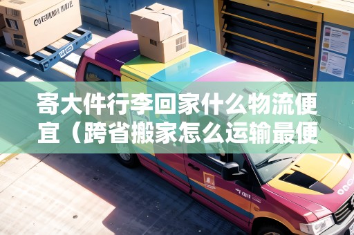 寄大件行李回家什么物流便宜（跨省搬家怎么運(yùn)輸最便宜）