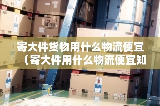 寄大件貨物用什么物流便宜（寄大件用什么物流便宜知乎好）