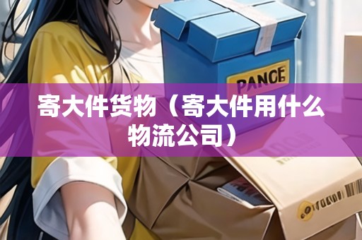 寄大件貨物（寄大件用什么物流公司）