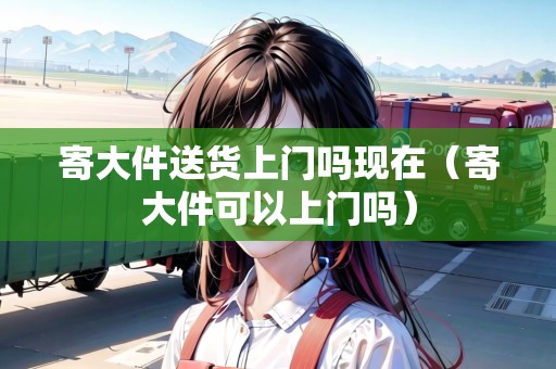 寄大件送貨上門嗎現(xiàn)在（寄大件可以上門嗎）