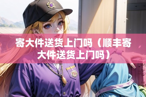 寄大件送貨上門嗎（順豐寄大件送貨上門嗎）