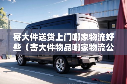 寄大件送貨上門哪家物流好些（寄大件物品哪家物流公司好?）