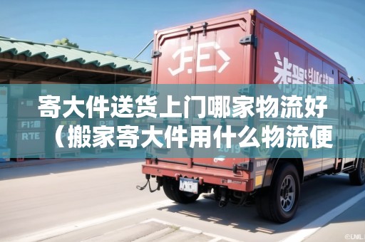 寄大件送貨上門哪家物流好(搬家寄大件用什么物流便宜) 寄大件送貨上門哪家物流好(搬家寄大件用什么物流便宜)
