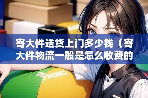 寄大件送貨上門多少錢（寄大件物流一般是怎么收費的呢?）
