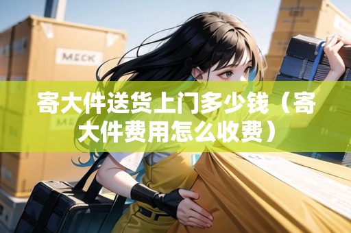 寄大件送貨上門多少錢（寄大件費用怎么收費）