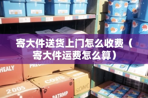 寄大件送貨上門怎么收費(fèi)（寄大件運(yùn)費(fèi)怎么算）