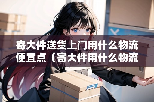 寄大件送貨上門用什么物流便宜點（寄大件用什么物流便宜?）
