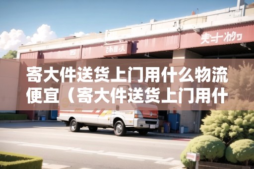 寄大件送貨上門用什么物流便宜（寄大件送貨上門用什么物流便宜點）