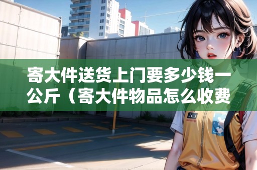 寄大件送貨上門要多少錢一公斤(寄大件物品怎么收費) 寄大件送貨上門要多少錢一公斤(寄大件物品怎么收費)