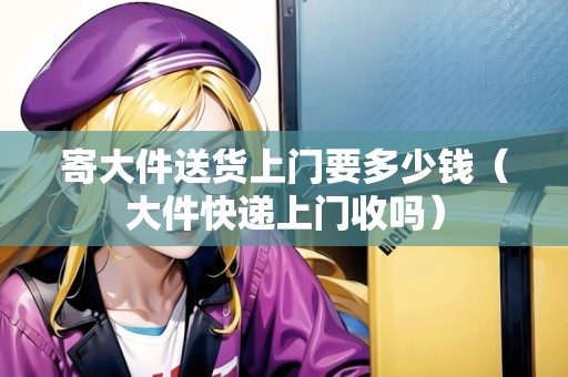 寄大件送貨上門要多少錢(大件快遞上門收嗎) 寄大件送貨上門要多少錢(大件快遞上門收嗎)