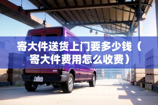 寄大件送貨上門要多少錢(寄大件費用怎么收費) 寄大件送貨上門要多少錢(寄大件費用怎么收費)