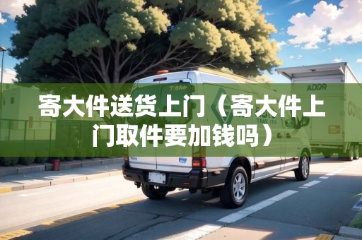 寄大件送貨上門（寄大件上門取件要加錢嗎）