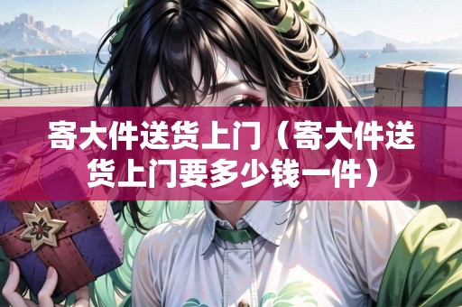 寄大件送貨上門(寄大件送貨上門要多少錢一件) 寄大件送貨上門(寄大件送貨上門要多少錢一件)