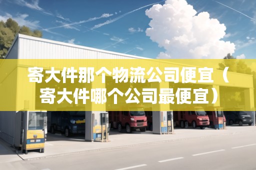 寄大件那個(gè)物流公司便宜（寄大件哪個(gè)公司最便宜）