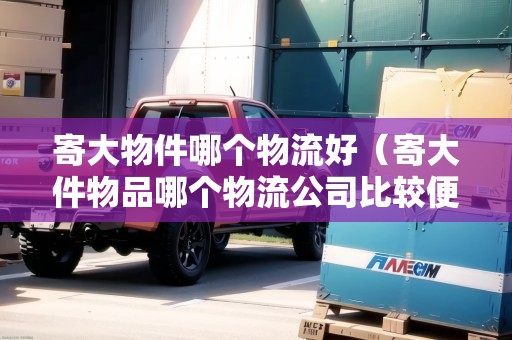 寄大物件哪個物流好（寄大件物品哪個物流公司比較便宜一點）