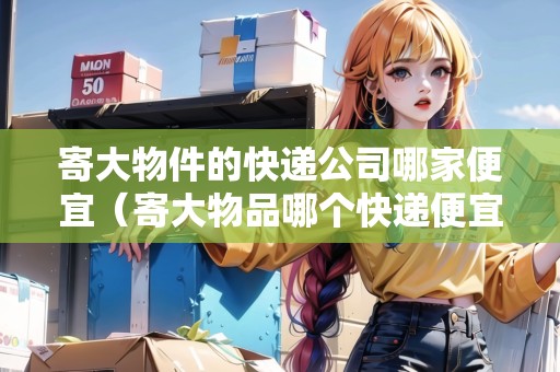寄大物件的快遞公司哪家便宜（寄大物品哪個(gè)快遞便宜點(diǎn)）