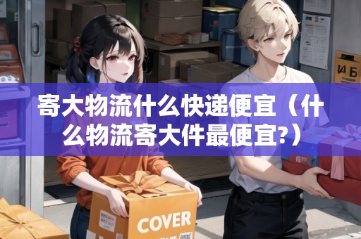寄大物流什么快遞便宜（什么物流寄大件最便宜?）