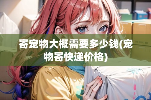 寄寵物大概需要多少錢(寵物寄快遞價(jià)格) 寄寵物大概需要多少錢(寵物寄快遞價(jià)格)