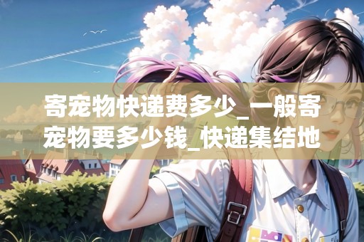 寄寵物快遞費多少_一般寄寵物要多少錢_快遞集結(jié)地