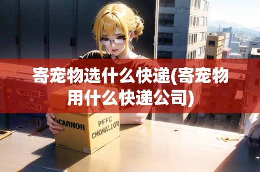 寄寵物選什么快遞(寄寵物用什么快遞公司)