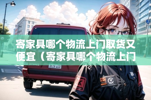 寄家具哪個物流上門取貨又便宜（寄家具哪個物流上門取貨又便宜又安全）