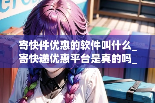 寄快件優(yōu)惠的軟件叫什么_寄快遞優(yōu)惠平臺是真的嗎_快遞集結(jié)地