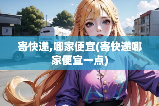 寄快遞,哪家便宜(寄快遞哪家便宜一點) 寄快遞,哪家便宜(寄快遞哪家便宜一點)