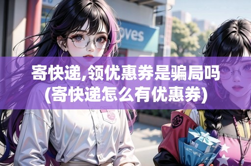寄快遞,領(lǐng)優(yōu)惠券是騙局嗎(寄快遞怎么有優(yōu)惠券)