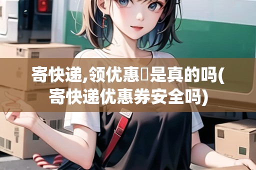 寄快遞,領優(yōu)惠劵是真的嗎(寄快遞優(yōu)惠券安全嗎)