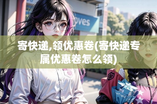 寄快遞,領優(yōu)惠卷(寄快遞專屬優(yōu)惠卷怎么領)