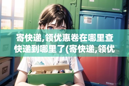 寄快遞,領(lǐng)優(yōu)惠卷在哪里查快遞到哪里了(寄快遞,領(lǐng)優(yōu)惠券是真的嗎) 寄快遞,領(lǐng)優(yōu)惠卷在哪里查快遞到哪里了(寄快遞,領(lǐng)優(yōu)惠券是真的嗎)