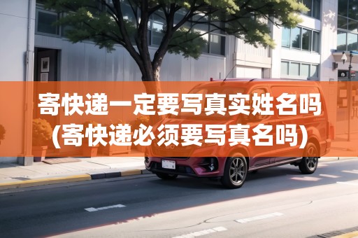 寄快遞一定要寫真實(shí)姓名嗎(寄快遞必須要寫真名嗎)