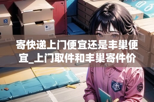 寄快遞上門便宜還是豐巢便宜_上門取件和豐巢寄件價(jià)格_快遞集結(jié)地 寄快遞上門便宜還是豐巢便宜_上門取件和豐巢寄件價(jià)格_快遞集結(jié)地