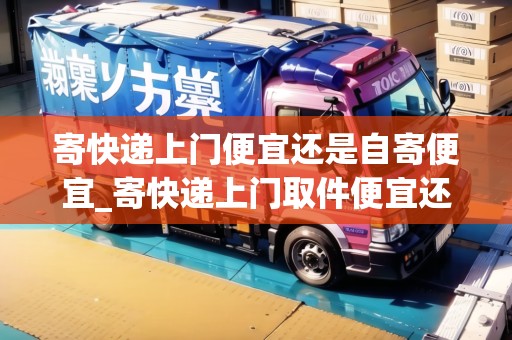 寄快遞上門便宜還是自寄便宜_寄快遞上門取件便宜還是自己去寄便宜_快遞集結(jié)地 寄快遞上門便宜還是自寄便宜_寄快遞上門取件便宜還是自己去寄便宜_快遞集結(jié)地