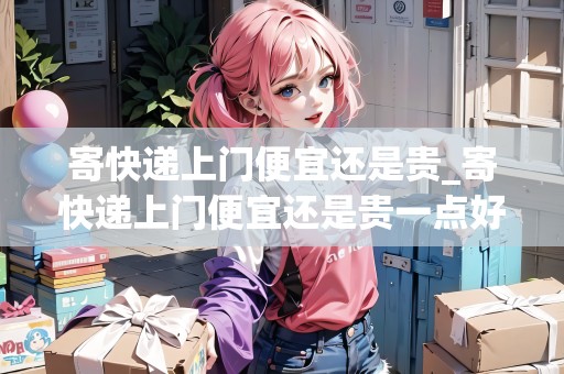 寄快遞上門便宜還是貴_寄快遞上門便宜還是貴一點(diǎn)好_快遞集結(jié)地