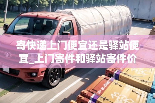 寄快遞上門便宜還是驛站便宜_上門寄件和驛站寄件價格一樣嗎多少錢_快遞集結(jié)地