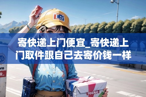 寄快遞上門便宜_寄快遞上門取件跟自己去寄價錢一樣嗎_快遞集結(jié)地