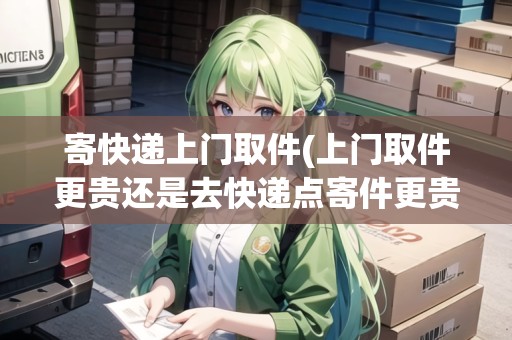 寄快遞上門取件(上門取件更貴還是去快遞點寄件更貴)