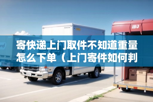 寄快遞上門取件不知道重量怎么下單（上門寄件如何判斷重量是否正常）