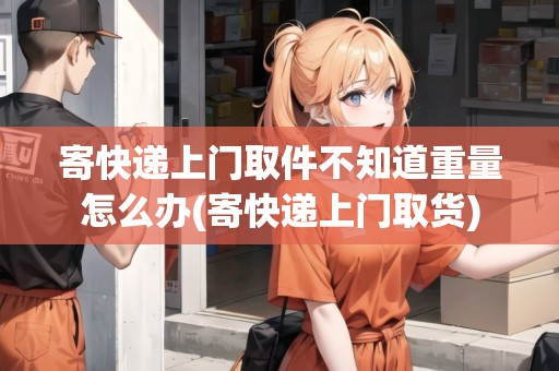 寄快遞上門取件不知道重量怎么辦(寄快遞上門取貨)