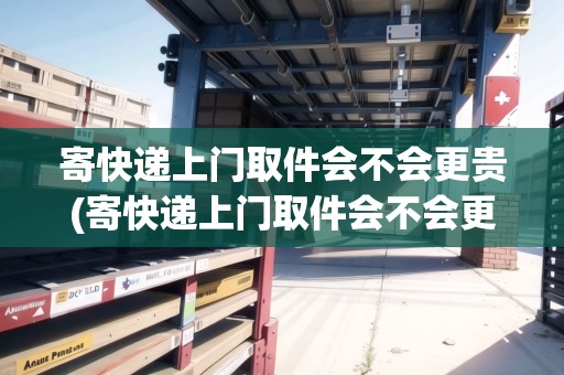 寄快遞上門取件會不會更貴(寄快遞上門取件會不會更貴)