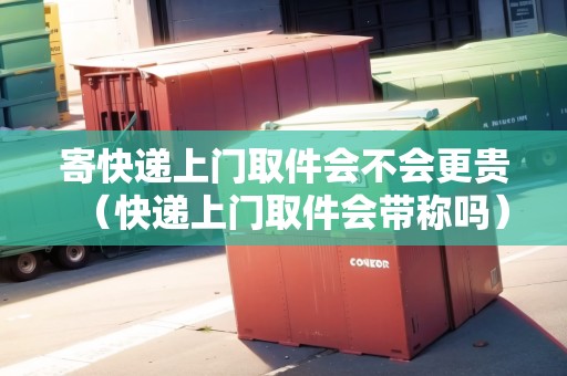 寄快遞上門取件會不會更貴（快遞上門取件會帶稱嗎）