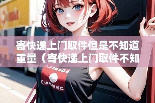 寄快遞上門取件但是不知道重量（寄快遞上門取件不知道多少斤）