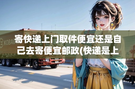 寄快遞上門取件便宜還是自己去寄便宜郵政(快遞是上門取件貴還是自己寄貴)