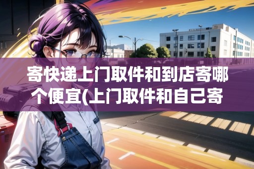 寄快遞上門(mén)取件和到店寄哪個(gè)便宜(上門(mén)取件和自己寄快遞價(jià)錢(qián)一樣嗎)