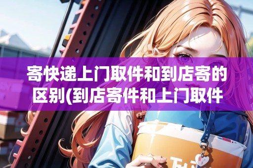 寄快遞上門取件和到店寄的區(qū)別(到店寄件和上門取件一樣嗎)