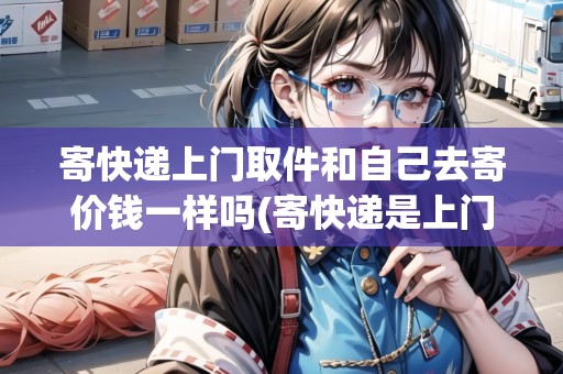 寄快遞上門取件和自己去寄價錢一樣嗎(寄快遞是上門取件便宜一些還是去快遞公司寄便宜)