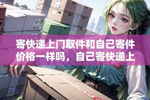 寄快遞上門取件和自己寄件價(jià)格一樣嗎，自己寄快遞上門取件多少錢