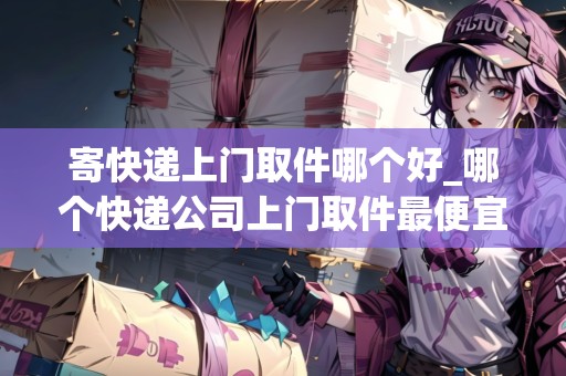 寄快遞上門取件哪個好_哪個快遞公司上門取件最便宜_快遞集結(jié)地