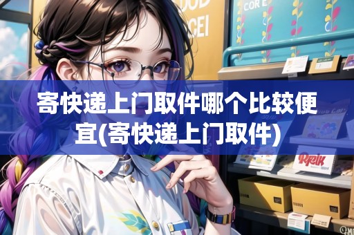 寄快遞上門取件哪個(gè)比較便宜(寄快遞上門取件)